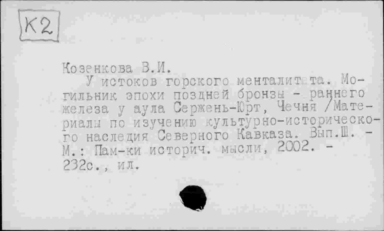 ﻿«
Козенкова В.И.
У истоков горского менталит. та. Могильник эпохи поздней бронзы - раннего железа у аула Сержень-Юрт, Чечня /Материалы по изучению культурно-историческо го наследия Северного Кавказа. Зып.Ш. -М.: Пам-ки историч. мысли, 2002. -232с., ил.